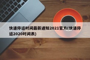 快递停运时间最新通知2021官方(快递停运2020时间表)