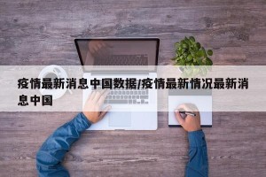 疫情最新消息中国数据/疫情最新情况最新消息中国