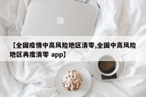 【全国疫情中高风险地区清零,全国中高风险地区再度清零 app】
