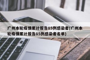 广州本轮疫情累计报告85例感染者(广州本轮疫情累计报告85例感染者名单)