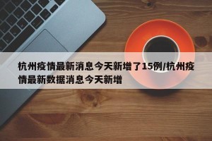 杭州疫情最新消息今天新增了15例/杭州疫情最新数据消息今天新增