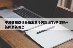 宁波鄞州疫情最新消息今天封城了/宁波鄞州新闻最新消息