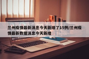 兰州疫情最新消息今天新增了15例/兰州疫情最新数据消息今天新增