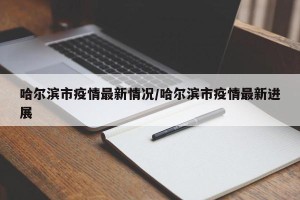 哈尔滨市疫情最新情况/哈尔滨市疫情最新进展