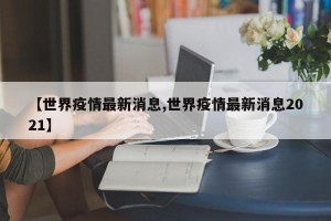 【世界疫情最新消息,世界疫情最新消息2021】