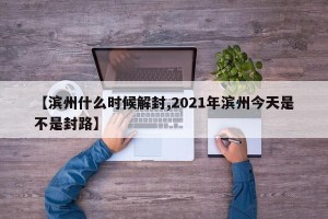 【滨州什么时候解封,2021年滨州今天是不是封路】