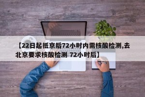 【22日起抵京后72小时内需核酸检测,去北京要求核酸检测 72小时后】