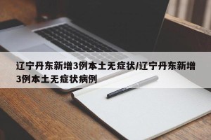 辽宁丹东新增3例本土无症状/辽宁丹东新增3例本土无症状病例