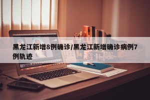 黑龙江新增8例确诊/黑龙江新增确诊病例7例轨迹