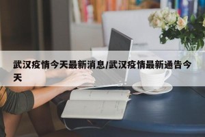 武汉疫情今天最新消息/武汉疫情最新通告今天