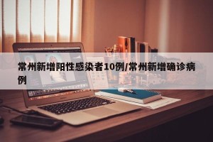 常州新增阳性感染者10例/常州新增确诊病例