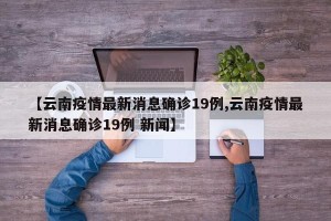 【云南疫情最新消息确诊19例,云南疫情最新消息确诊19例 新闻】