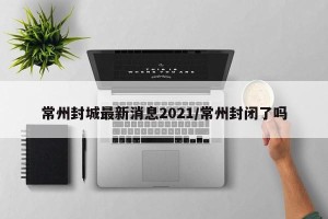 常州封城最新消息2021/常州封闭了吗