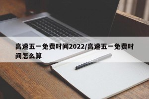 高速五一免费时间2022/高速五一免费时间怎么算