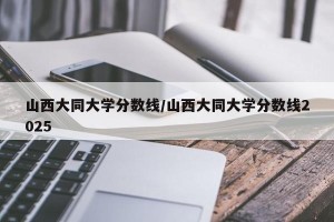 山西大同大学分数线/山西大同大学分数线2025