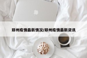 郑州疫情最新情况/郑州疫情最新资讯