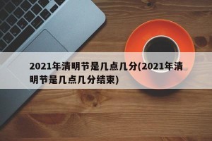 2021年清明节是几点几分(2021年清明节是几点几分结束)