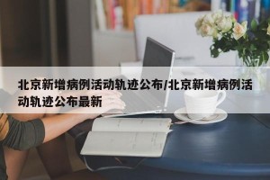 北京新增病例活动轨迹公布/北京新增病例活动轨迹公布最新
