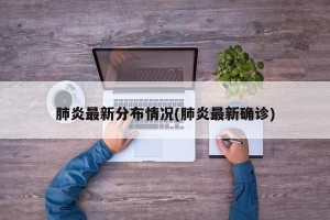 肺炎最新分布情况(肺炎最新确诊)