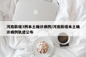 河南新增3例本土确诊病例/河南新增本土确诊病例轨迹公布