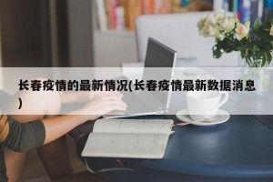 长春疫情的最新情况(长春疫情最新数据消息)