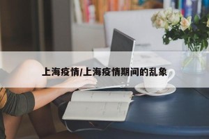 上海疫情/上海疫情期间的乱象