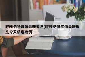 呼和浩特疫情最新消息(呼和浩特疫情最新消息今天新增病例)