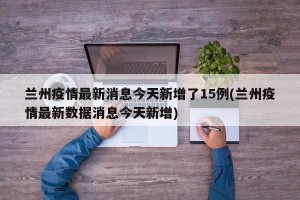 兰州疫情最新消息今天新增了15例(兰州疫情最新数据消息今天新增)