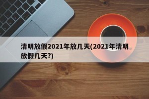 清明放假2021年放几天(2021年清明放假几天?)