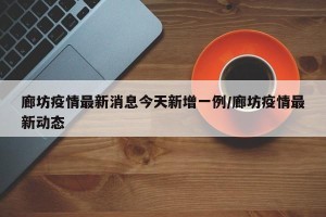 廊坊疫情最新消息今天新增一例/廊坊疫情最新动态