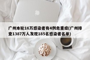 广州本轮16万感染者有4例危重症(广州排查1387万人发现185名感染者名单)
