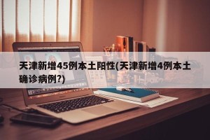 天津新增45例本土阳性(天津新增4例本土确诊病例?)