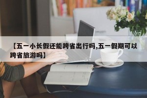 【五一小长假还能跨省出行吗,五一假期可以跨省旅游吗】