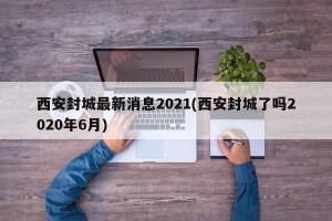 西安封城最新消息2021(西安封城了吗2020年6月)