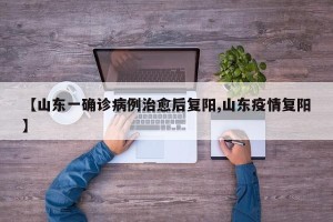 【山东一确诊病例治愈后复阳,山东疫情复阳】