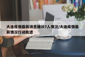 大连疫情最新消息确诊7人情况/大连疫情最新情况行动轨迹