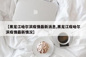【黑龙江哈尔滨疫情最新消息,黑龙江疫哈尔滨疫情最新情况】