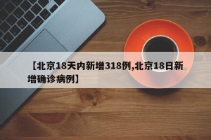 【北京18天内新增318例,北京18日新增确诊病例】