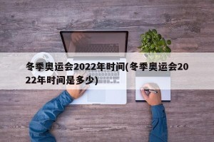 冬季奥运会2022年时间(冬季奥运会2022年时间是多少)