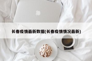 长春疫情最新数据(长春疫情情况最新)
