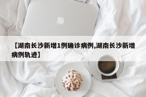【湖南长沙新增1例确诊病例,湖南长沙新增病例轨迹】