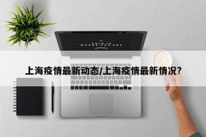 上海疫情最新动态/上海疫情最新情况?