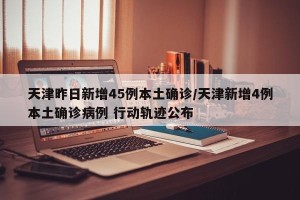 天津昨日新增45例本土确诊/天津新增4例本土确诊病例 行动轨迹公布