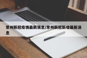 常州新冠疫情最新消息/常州新冠新增最新消息