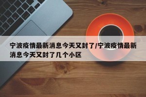 宁波疫情最新消息今天又封了/宁波疫情最新消息今天又封了几个小区