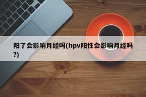 阳了会影响月经吗(hpv阳性会影响月经吗?)