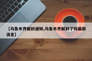 【乌鲁木齐解封通知,乌鲁木齐解封了吗最新消息】