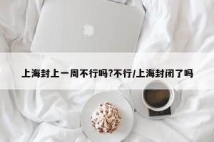 上海封上一周不行吗?不行/上海封闭了吗
