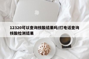 12320可以查询核酸结果吗/打电话查询核酸检测结果