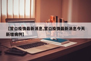 【营口疫情最新消息,营口疫情最新消息今天新增病例】